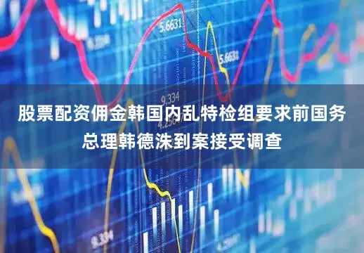 股票配资佣金韩国内乱特检组要求前国务总理韩德洙到案接受调查