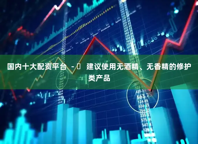 国内十大配资平台  - ✅ 建议使用无酒精、无香精的修护类产品