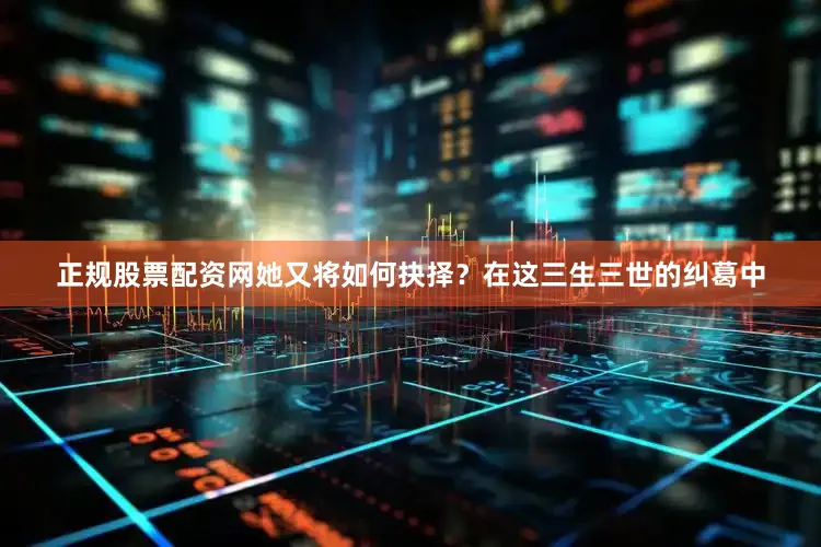 正规股票配资网她又将如何抉择？在这三生三世的纠葛中