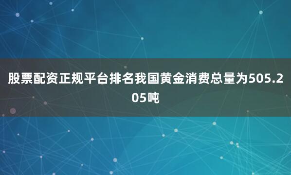 股票配资正规平台排名我国黄金消费总量为505.205吨