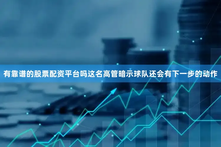 有靠谱的股票配资平台吗这名高管暗示球队还会有下一步的动作