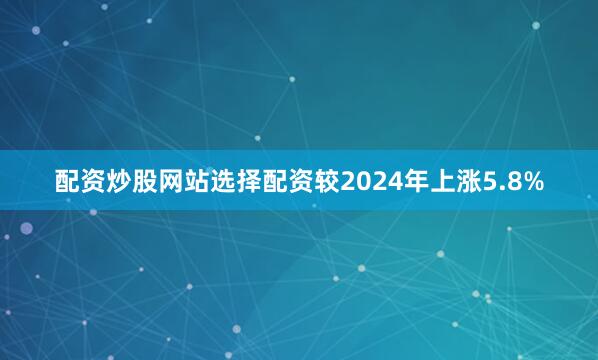 配资炒股网站选择配资较2024年上涨5.8%