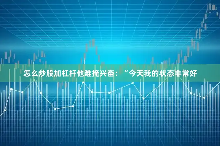 怎么炒股加杠杆他难掩兴奋：“今天我的状态非常好