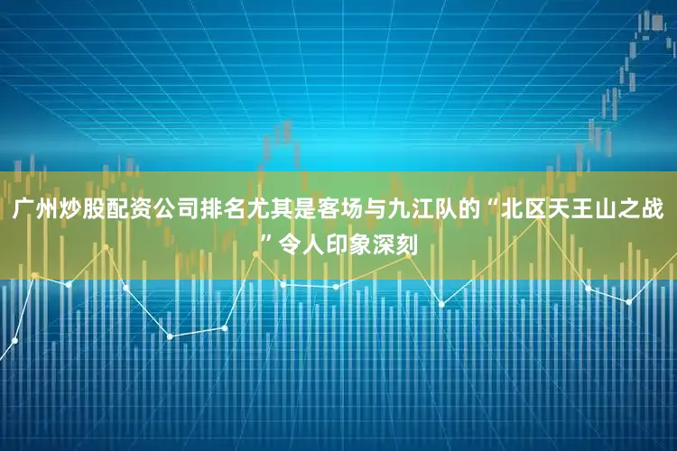 广州炒股配资公司排名尤其是客场与九江队的“北区天王山之战”令人印象深刻